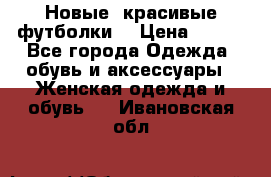 Новые, красивые футболки  › Цена ­ 550 - Все города Одежда, обувь и аксессуары » Женская одежда и обувь   . Ивановская обл.